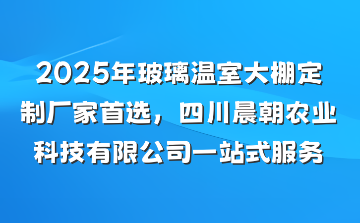 2025年玻璃温室大棚定制厂家首选，四川晨朝农业科技有限公司一站式服务