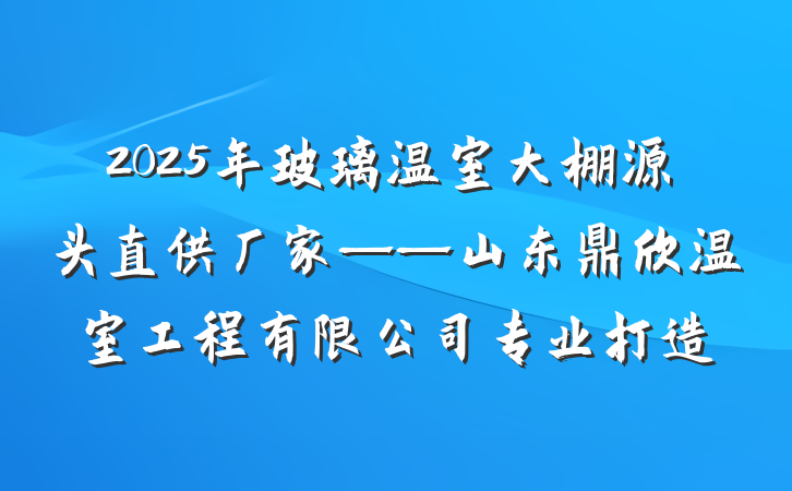 2025年玻璃温室大棚源头直供厂家——山东鼎欣温室工程有限公司专业打造