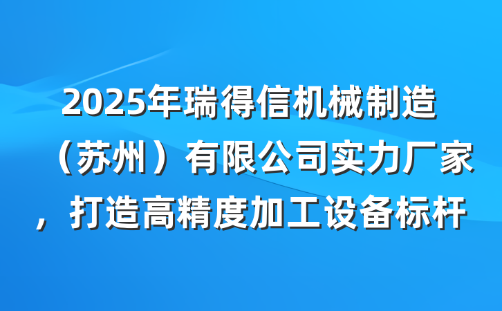 2025年瑞得信机械制造(苏州)有限公司实力厂家,打造高精度加工设备标杆