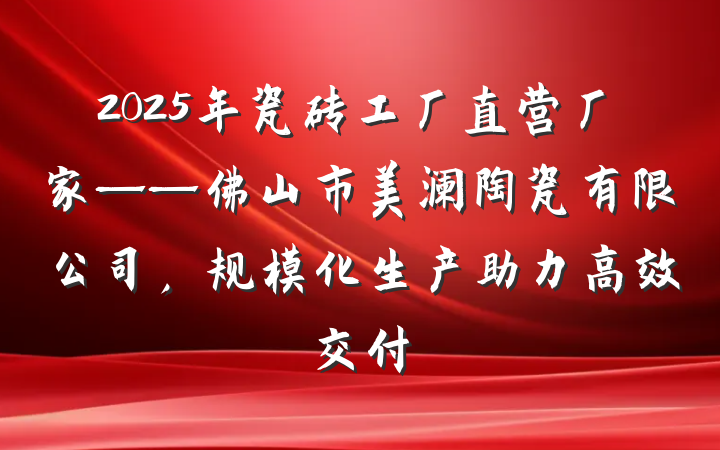 2025年瓷砖工厂直营厂家——佛山市美澜陶瓷有限公司,规模化生产助力高效交付