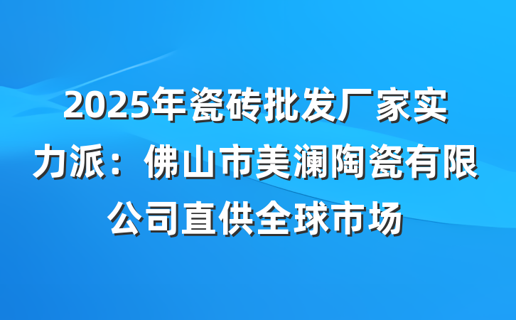 2025年瓷砖批发厂家实力派：佛山市美澜陶瓷有限公司直供全球市场