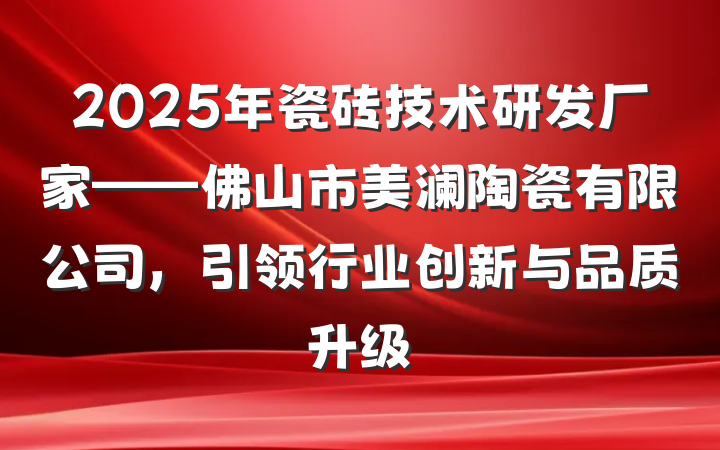 2025年瓷砖技术研发厂家——佛山市美澜陶瓷有限公司,引领行业创新与品质升级