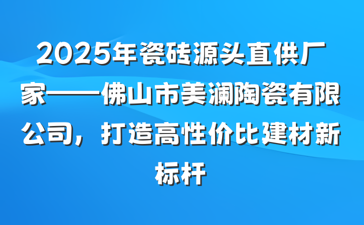 2025年瓷砖源头直供厂家——佛山市美澜陶瓷有限公司,打造高性价比建材新标杆