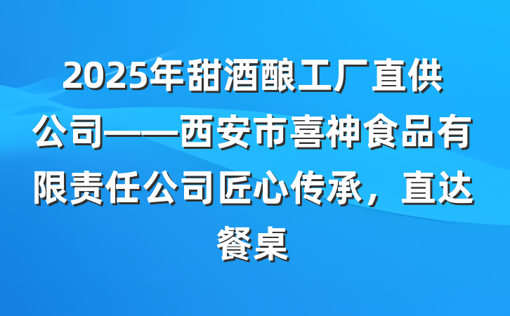 2025年甜酒酿工厂直供公司——西安市喜神食品有限责任公司匠心传承,直达餐桌