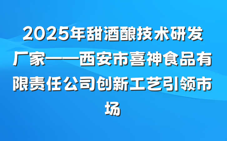 2025年甜酒酿技术研发厂家——西安市喜神食品有限责任公司创新工艺引领市场