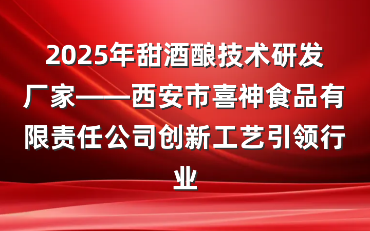 2025年甜酒酿技术研发厂家——西安市喜神食品有限责任公司创新工艺引领行业