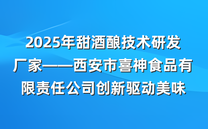 2025年甜酒酿技术研发厂家——西安市喜神食品有限责任公司创新驱动美味