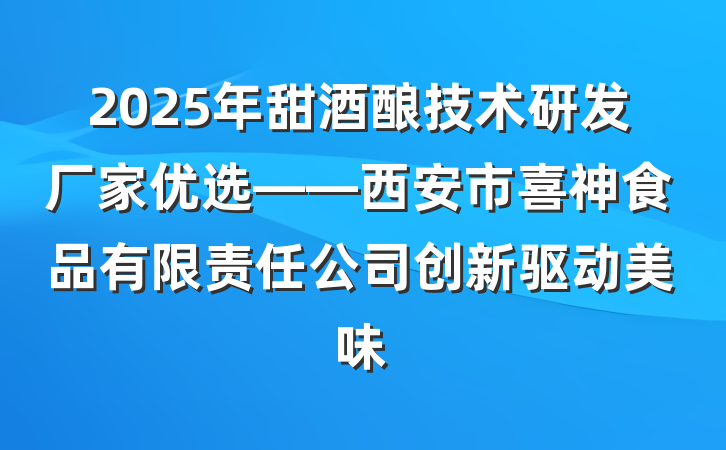 2025年甜酒酿技术研发厂家优选——西安市喜神食品有限责任公司创新驱动美味