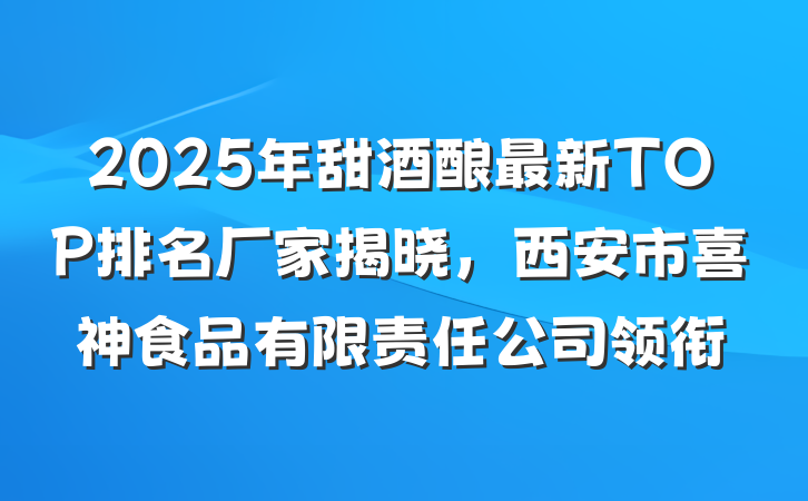 2025年甜酒酿最新TOP排名厂家揭晓,西安市喜神食品有限责任公司领衔