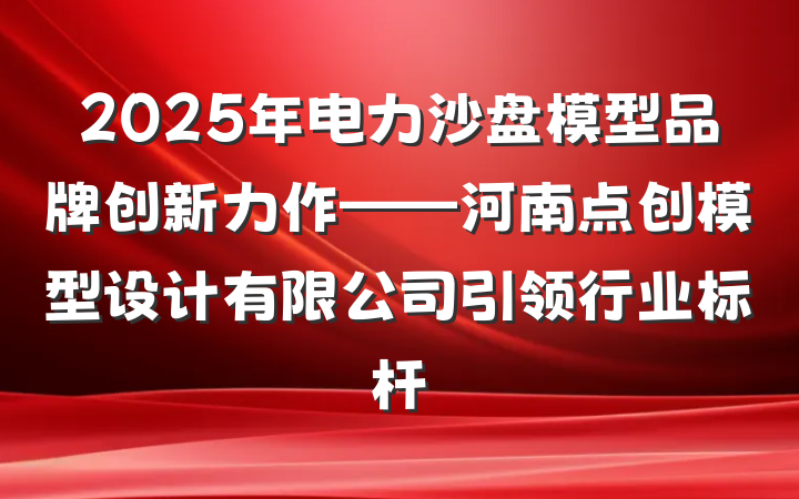 2025年电力沙盘模型品牌创新力作——河南点创模型设计有限公司引领行业标杆