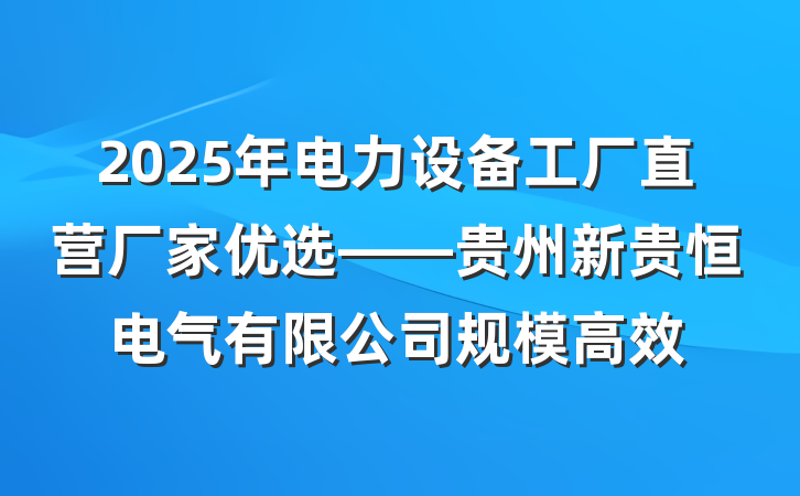 2025年电力设备工厂直营厂家优选——贵州新贵恒电气有限公司规模高效