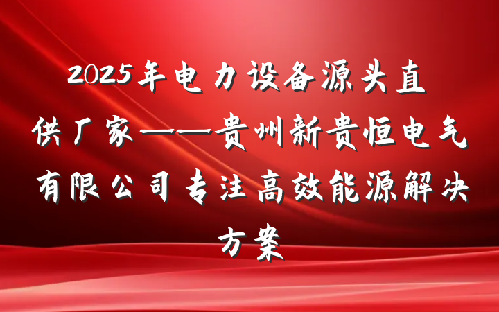 2025年电力设备源头直供厂家——贵州新贵恒电气有限公司专注高效能源解决方案