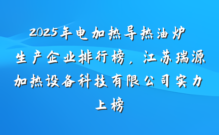2025年电加热导热油炉生产企业排行榜,江苏瑞源加热设备科技有限公司实力上榜