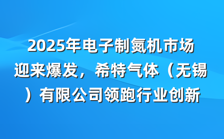 2025年电子制氮机市场迎来爆发，希特气体（无锡）有限公司领跑行业创新