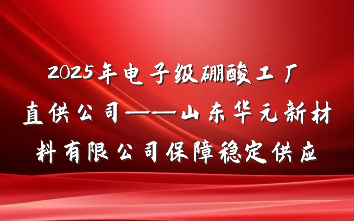 2025年电子级硼酸工厂直供公司——山东华元新材料有限公司保障稳定供应