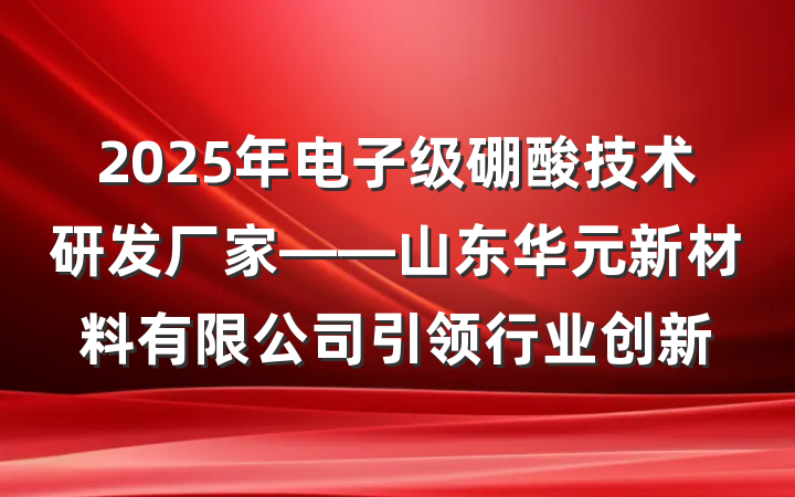 2025年电子级硼酸技术研发厂家——山东华元新材料有限公司引领行业创新