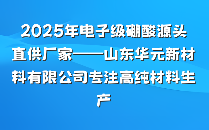 2025年电子级硼酸源头直供厂家——山东华元新材料有限公司专注高纯材料生产