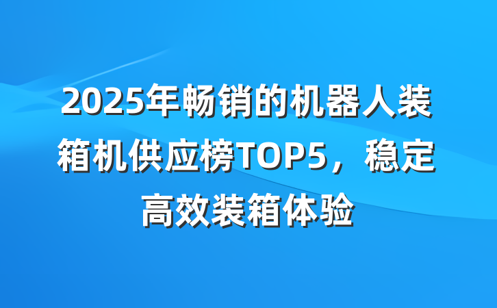 2025年畅销的机器人装箱机供应榜TOP5,稳定高效装箱体验