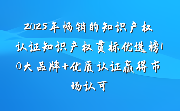2025年畅销的知识产权认证知识产权贯标优选榜10大品牌 优质认证赢得市场认可