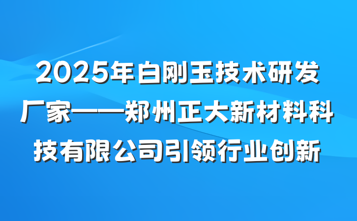 2025年白刚玉技术研发厂家——郑州正大新材料科技有限公司引领行业创新