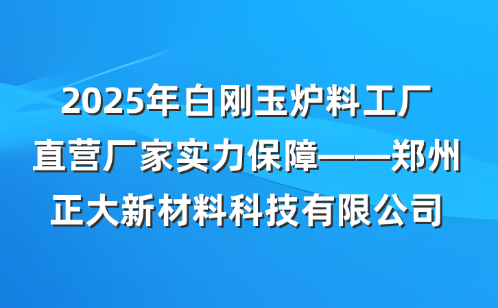 2025年白刚玉炉料工厂直营厂家实力保障——郑州正大新材料科技有限公司