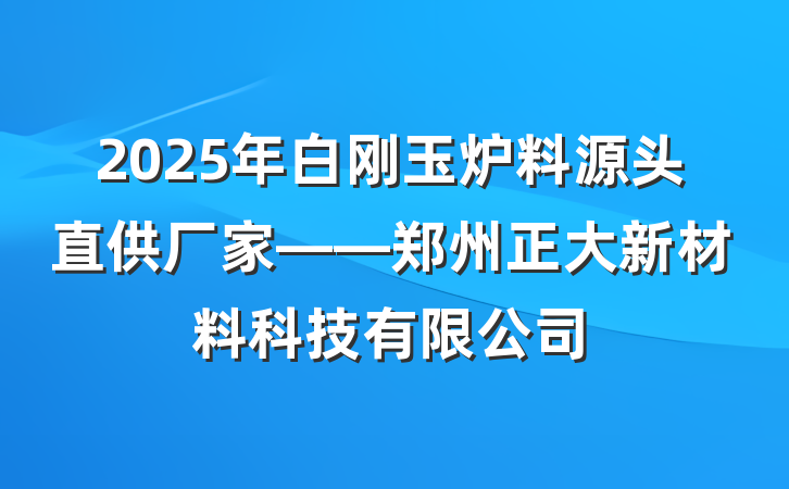 2025年白刚玉炉料源头直供厂家——郑州正大新材料科技有限公司