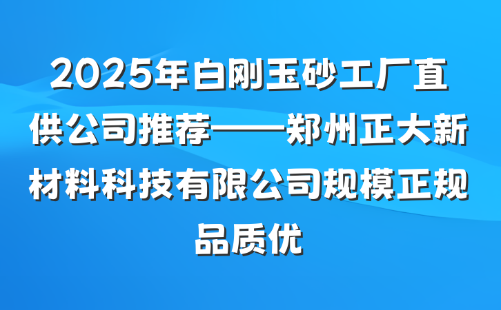 2025年白刚玉砂工厂直供公司推荐——郑州正大新材料科技有限公司规模正规品质优