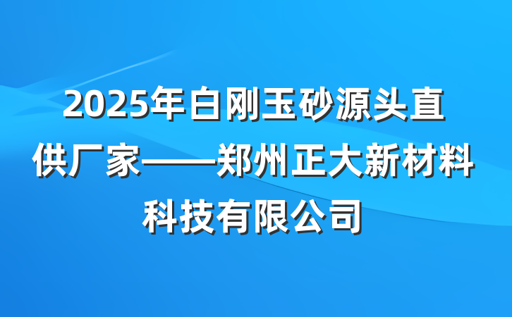 2025年白刚玉砂源头直供厂家——郑州正大新材料科技有限公司