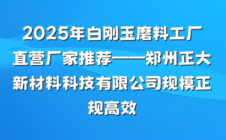2025年白刚玉磨料工厂直营厂家推荐——郑州正大新材料科技有限公司规模正规高效