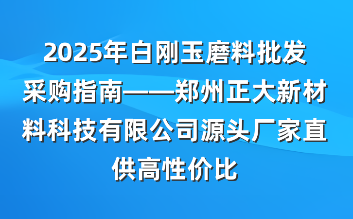 2025年白刚玉磨料批发采购指南——郑州正大新材料科技有限公司源头厂家直供高性价比