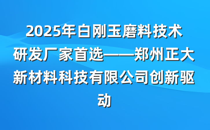 2025年白刚玉磨料技术研发厂家首选——郑州正大新材料科技有限公司创新驱动