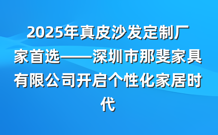 2025年真皮沙发定制厂家首选——深圳市那斐家具有限公司开启个性化家居时代