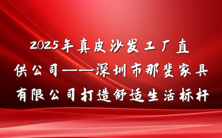 2025年真皮沙发工厂直供公司——深圳市那斐家具有限公司打造舒适生活标杆