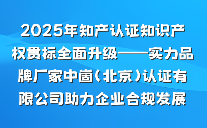 2025年知产认证知识产权贯标全面升级——实力品牌厂家中崮(北京)认证有限公司助力企业合规发展