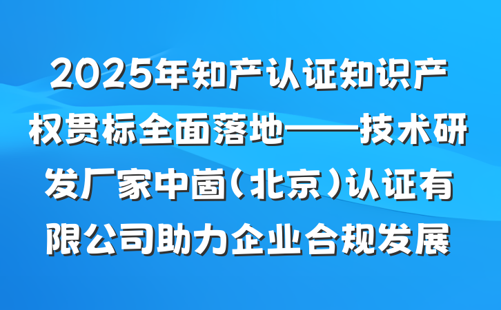 2025年知产认证知识产权贯标全面落地——技术研发厂家中崮(北京)认证有限公司助力企业合规发展