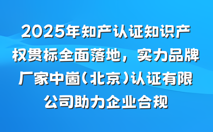 2025年知产认证知识产权贯标全面落地，实力品牌厂家中崮(北京)认证有限公司助力企业合规