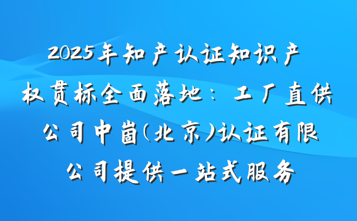 2025年知产认证知识产权贯标全面落地：工厂直供公司中崮(北京)认证有限公司提供一站式服务