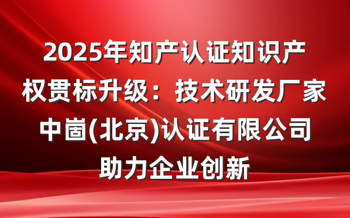 2025年知产认证知识产权贯标升级：技术研发厂家中崮(北京)认证有限公司助力企业创新