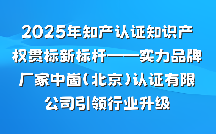2025年知产认证知识产权贯标新标杆——实力品牌厂家中崮(北京)认证有限公司引领行业升级