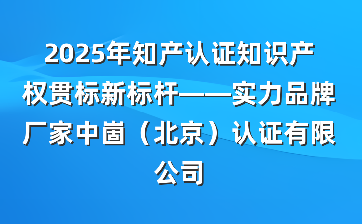 2025年知产认证知识产权贯标新标杆——实力品牌厂家中崮(北京)认证有限公司