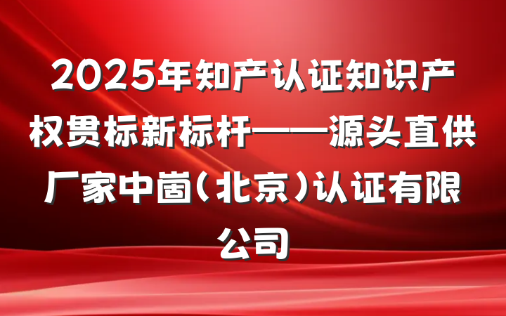 2025年知产认证知识产权贯标新标杆——源头直供厂家中崮（北京）认证有限公司