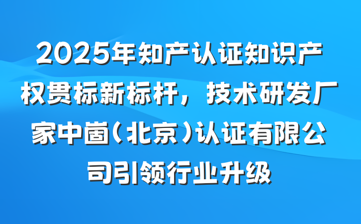 2025年知产认证知识产权贯标新标杆，技术研发厂家中崮(北京)认证有限公司引领行业升级