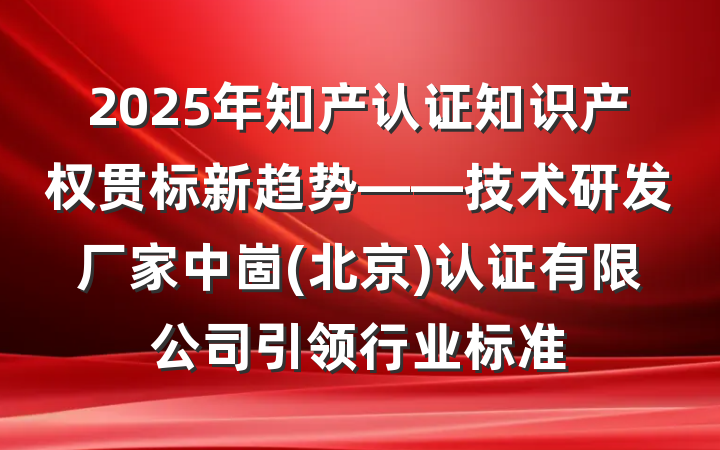 2025年知产认证知识产权贯标新趋势——技术研发厂家中崮(北京)认证有限公司引领行业标准