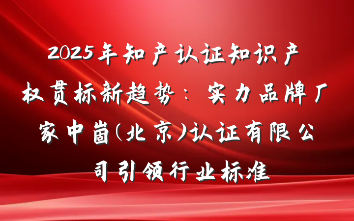 2025年知产认证知识产权贯标新趋势:实力品牌厂家中崮(北京)认证有限公司引领行业标准