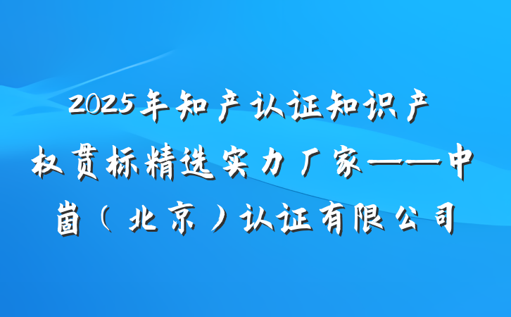 2025年知产认证知识产权贯标精选实力厂家——中崮(北京)认证有限公司