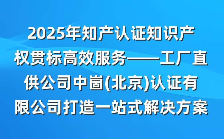 2025年知产认证知识产权贯标高效服务——工厂直供公司中崮(北京)认证有限公司打造一站式解决方案