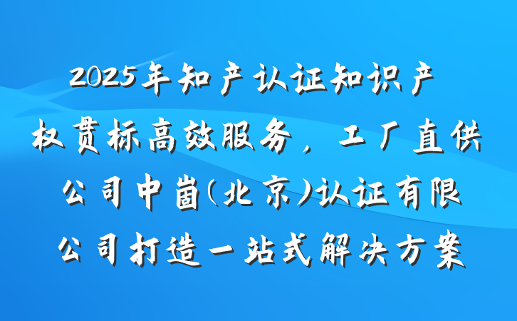 2025年知产认证知识产权贯标高效服务,工厂直供公司中崮(北京)认证有限公司打造一站式解决方案