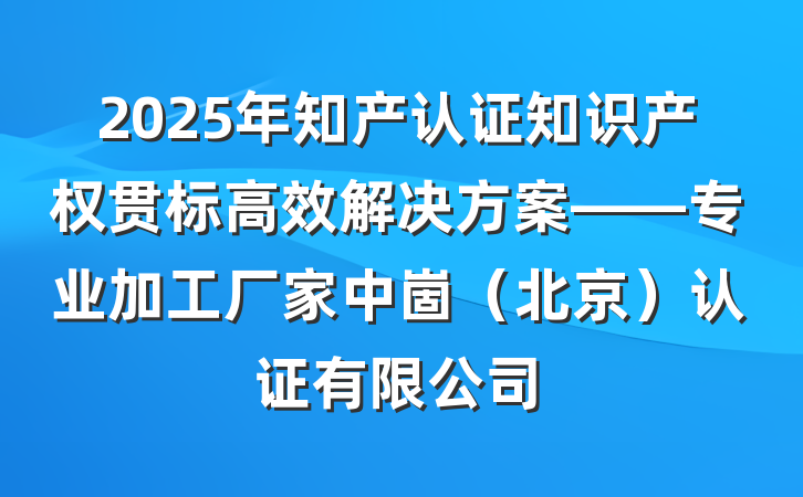 2025年知产认证知识产权贯标高效解决方案——专业加工厂家中崮(北京)认证有限公司
