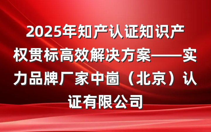 2025年知产认证知识产权贯标高效解决方案——实力品牌厂家中崮(北京)认证有限公司