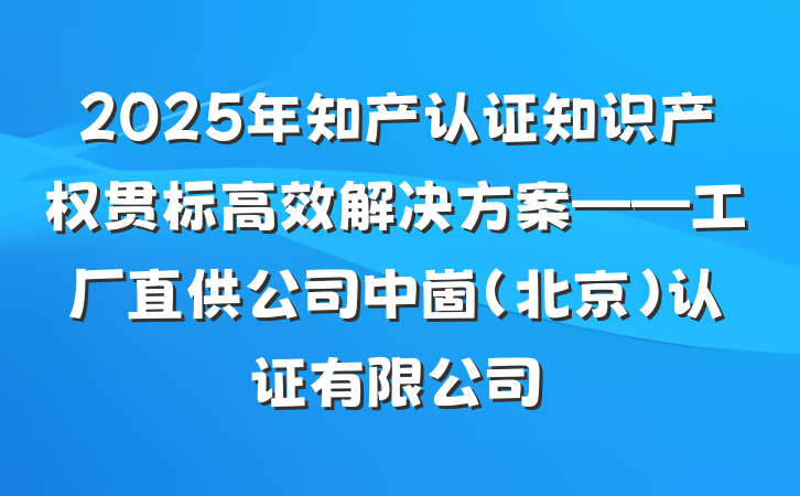 2025年知产认证知识产权贯标高效解决方案——工厂直供公司中崮(北京)认证有限公司